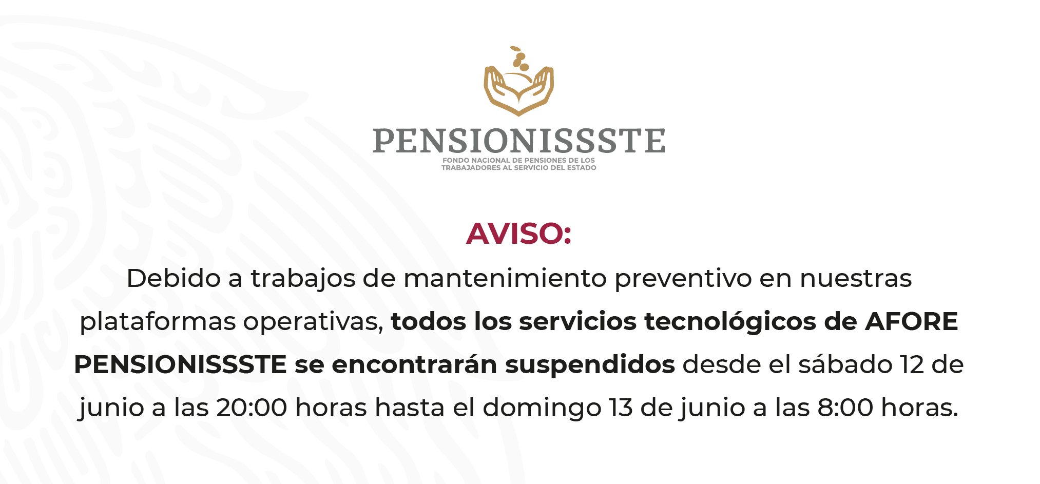 AVISO: Debido a trabajos de mantenimiento preventivo en nuestras plataformas operativas, todos los servicios tecnológicos de AFORE PENSIONISSSTE se encontrarán suspendidos desde el sábado 12 de junio a las 20:00 hasta el domingo 13 de junio a las 8:00